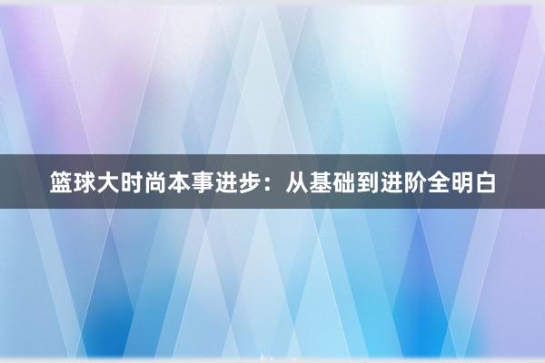 篮球大时尚本事进步：从基础到进阶全明白